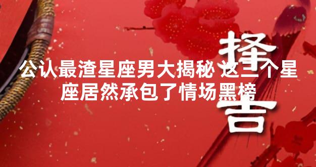 公认最渣星座男大揭秘 这三个星座居然承包了情场黑榜